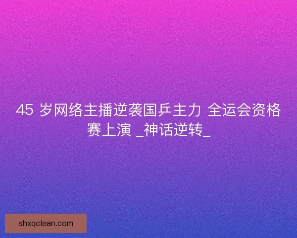 45 岁网络主播逆袭国乒主力 全运会资格赛上演 _神话逆转_