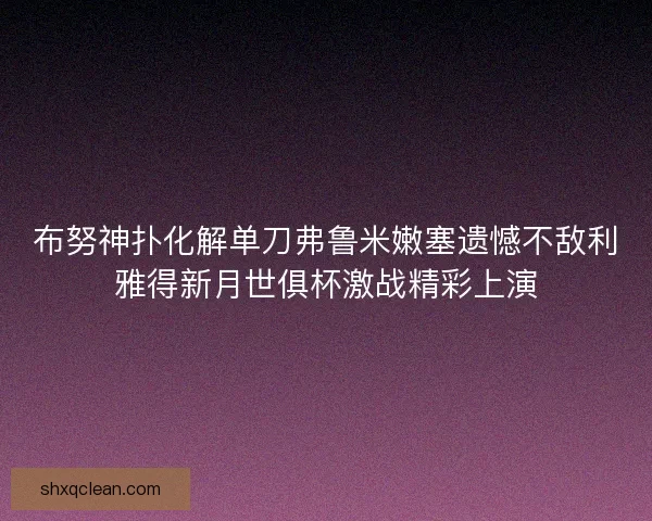 布努神扑化解单刀弗鲁米嫩塞遗憾不敌利雅得新月世俱杯激战精彩上演