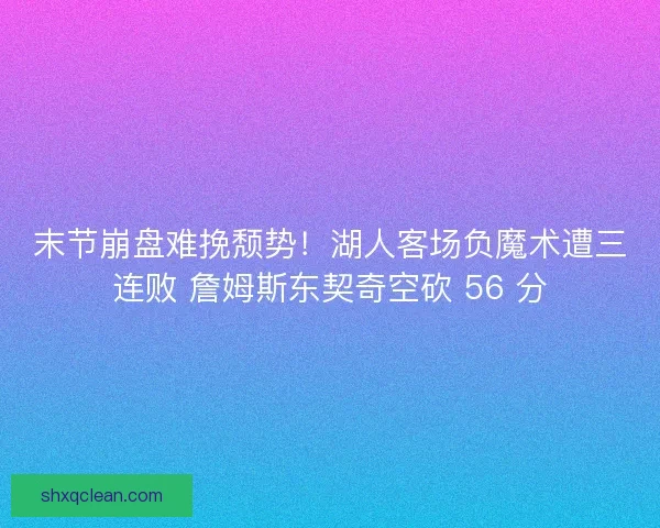末节崩盘难挽颓势！湖人客场负魔术遭三连败 詹姆斯东契奇空砍 56 分