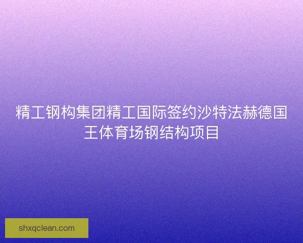 精工钢构集团精工国际签约沙特法赫德国王体育场钢结构项目