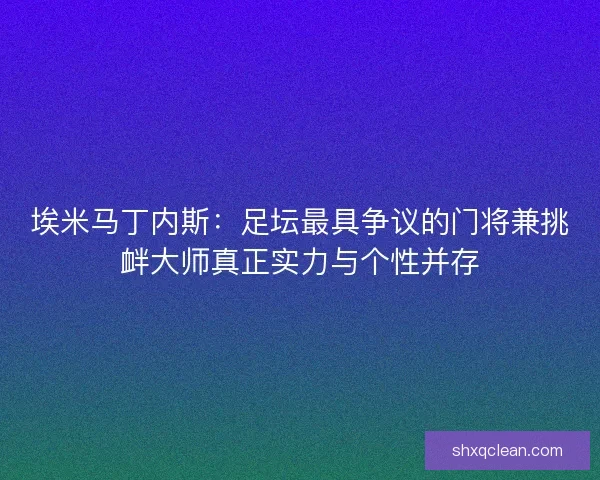 埃米马丁内斯：足坛最具争议的门将兼挑衅大师真正实力与个性并存