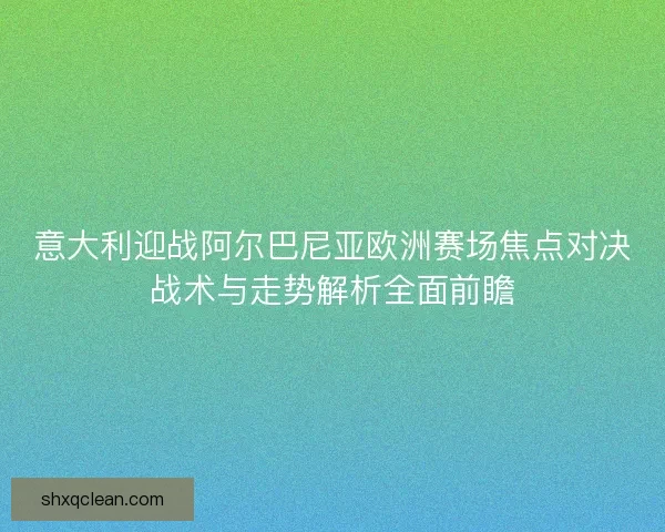意大利迎战阿尔巴尼亚欧洲赛场焦点对决战术与走势解析全面前瞻