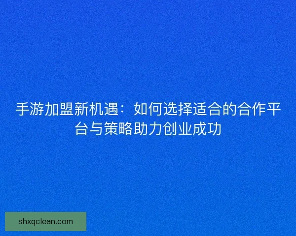 手游加盟新机遇：如何选择适合的合作平台与策略助力创业成功
