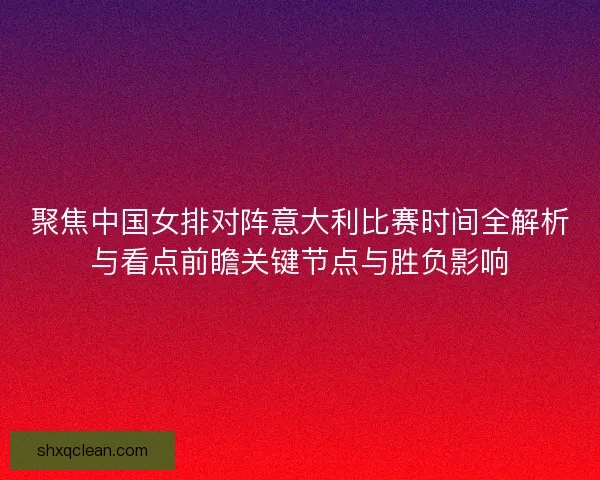 聚焦中国女排对阵意大利比赛时间全解析与看点前瞻关键节点与胜负影响 聚焦中国女排对阵意大利比赛时间全解析与看点前瞻关键节点与胜负影响