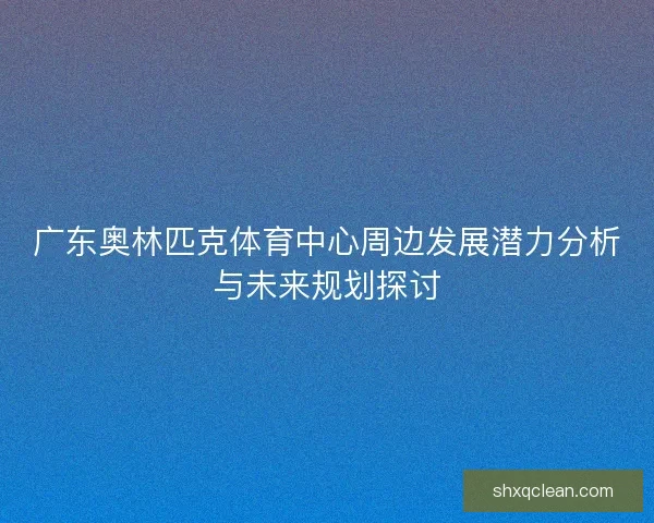 广东奥林匹克体育中心周边发展潜力分析与未来规划探讨 广东奥林匹克体育中心周边发展潜力分析与未来规划探讨