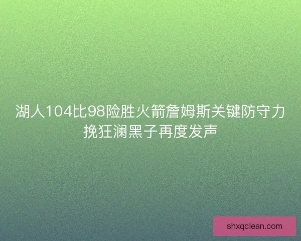 湖人104比98险胜火箭詹姆斯关键防守力挽狂澜黑子再度发声 湖人104比98险胜火箭詹姆斯关键防守力挽狂澜黑子再度发声
