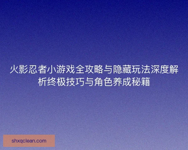 火影忍者小游戏全攻略与隐藏玩法深度解析终极技巧与角色养成秘籍