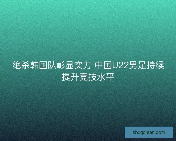 绝杀韩国队彰显实力 中国U22男足持续提升竞技水平