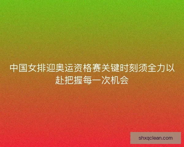 中国女排迎奥运资格赛关键时刻须全力以赴把握每一次机会
