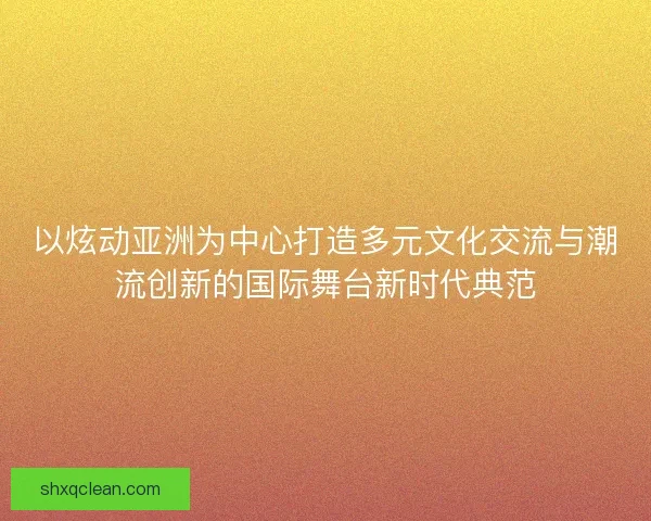 以炫动亚洲为中心打造多元文化交流与潮流创新的国际舞台新时代典范