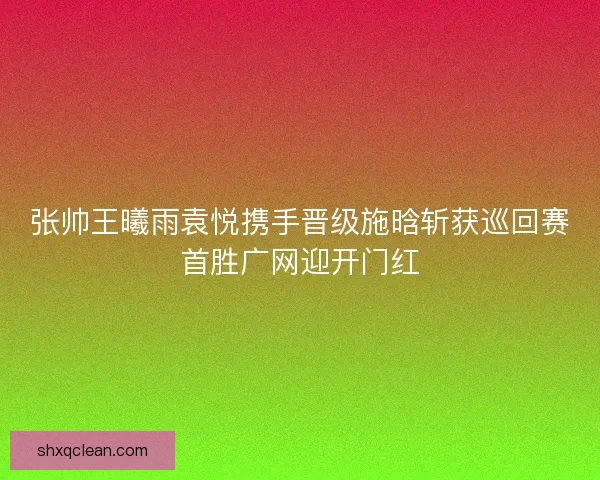 张帅王曦雨袁悦携手晋级施晗斩获巡回赛首胜广网迎开门红