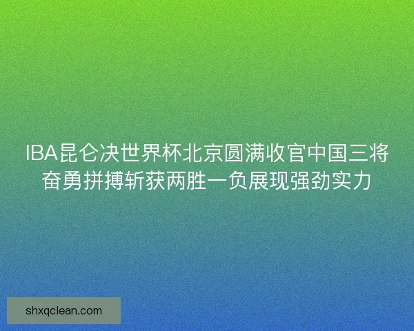 IBA昆仑决世界杯北京圆满收官中国三将奋勇拼搏斩获两胜一负展现强劲实力 IBA昆仑决世界杯北京圆满收官中国三将奋勇拼搏斩获两胜一负展现强劲实力