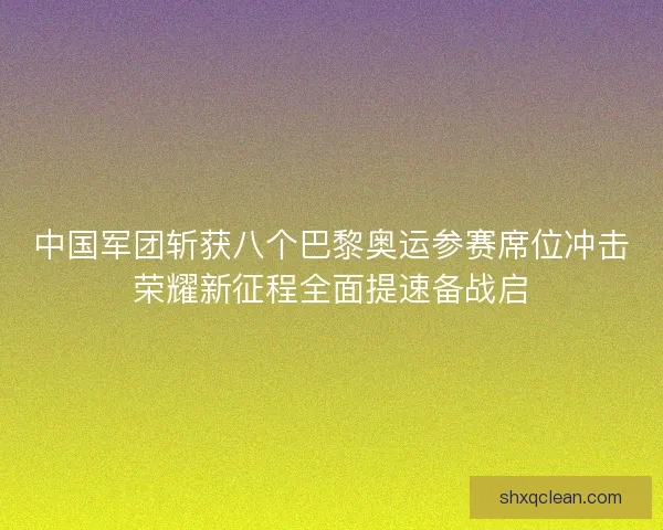 中国军团斩获八个巴黎奥运参赛席位冲击荣耀新征程全面提速备战启