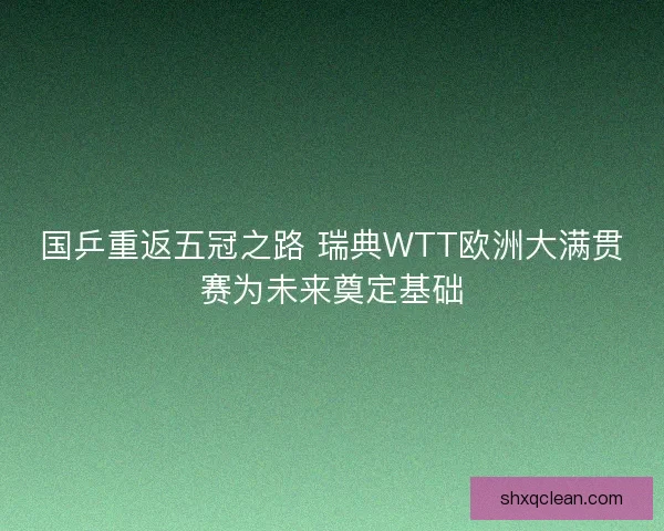 国乒重返五冠之路 瑞典WTT欧洲大满贯赛为未来奠定基础