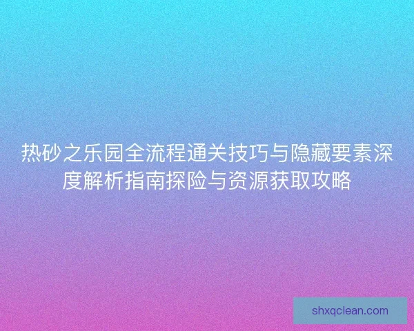 热砂之乐园全流程通关技巧与隐藏要素深度解析指南探险与资源获取攻略