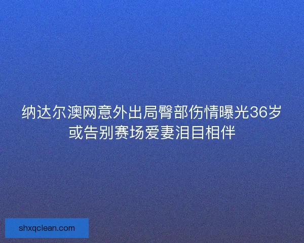 纳达尔澳网意外出局臀部伤情曝光36岁或告别赛场爱妻泪目相伴 纳达尔澳网意外出局臀部伤情曝光36岁或告别赛场爱妻泪目相伴