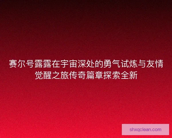 赛尔号露露在宇宙深处的勇气试炼与友情觉醒之旅传奇篇章探索全新
