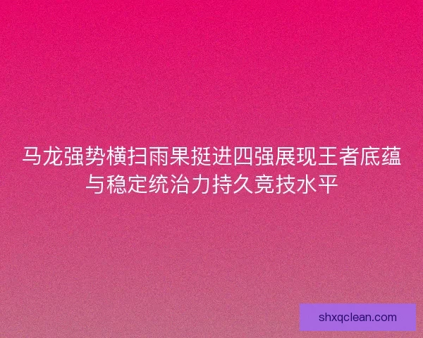 马龙强势横扫雨果挺进四强展现王者底蕴与稳定统治力持久竞技水平 马龙强势横扫雨果挺进四强展现王者底蕴与稳定统治力持久竞技水平