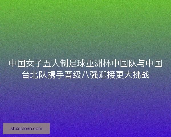 中国女子五人制足球亚洲杯中国队与中国台北队携手晋级八强迎接更大挑战 中国女子五人制足球亚洲杯中国队与中国台北队携手晋级八强迎接更大挑战