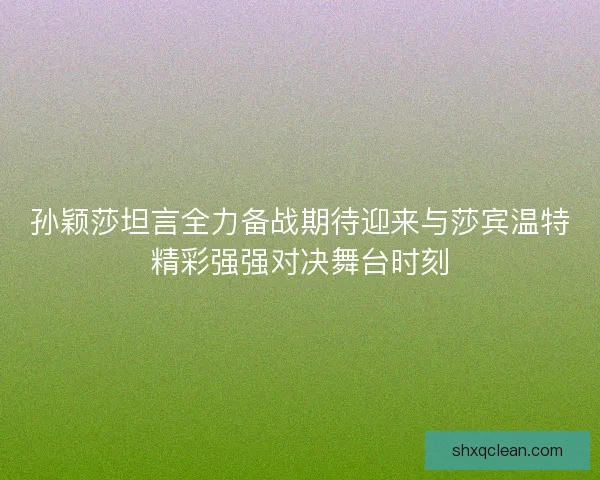 孙颖莎坦言全力备战期待迎来与莎宾温特精彩强强对决舞台时刻 孙颖莎坦言全力备战期待迎来与莎宾温特精彩强强对决舞台时刻