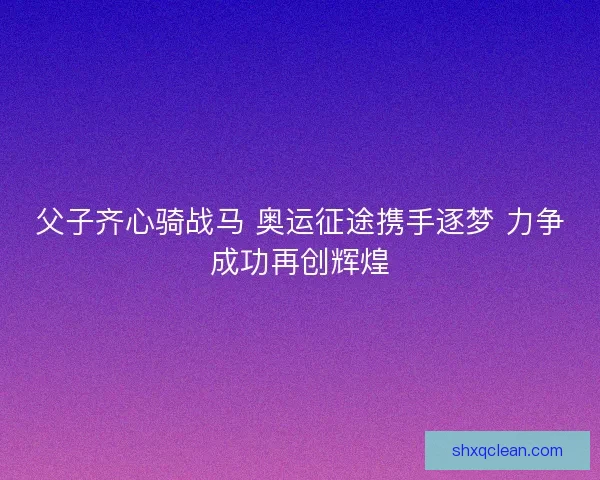 父子齐心骑战马 奥运征途携手逐梦 力争成功再创辉煌