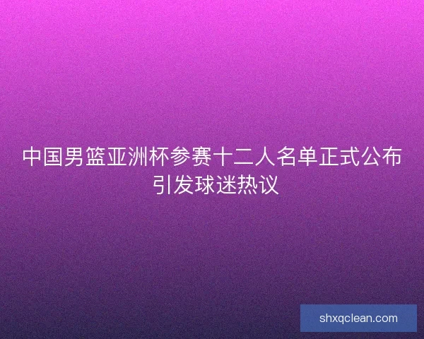 中国男篮亚洲杯参赛十二人名单正式公布 引发球迷热议 中国男篮亚洲杯参赛十二人名单正式公布 引发球迷热议