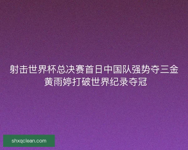 射击世界杯总决赛首日中国队强势夺三金 黄雨婷打破世界纪录夺冠