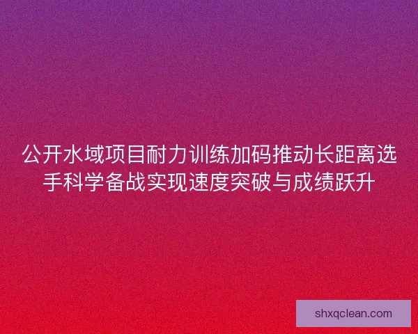 公开水域项目耐力训练加码推动长距离选手科学备战实现速度突破与成绩跃升 公开水域项目耐力训练加码推动长距离选手科学备战实现速度突破与成绩跃升
