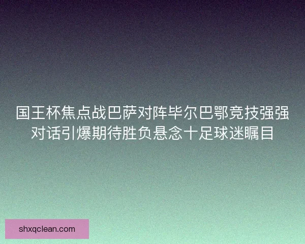 国王杯焦点战巴萨对阵毕尔巴鄂竞技强强对话引爆期待胜负悬念十足球迷瞩目 国王杯焦点战巴萨对阵毕尔巴鄂竞技强强对话引爆期待胜负悬念十足球迷瞩目