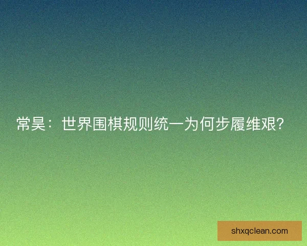 常昊：世界围棋规则统一为何步履维艰？