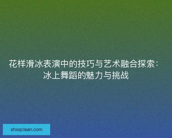 花样滑冰表演中的技巧与艺术融合探索：冰上舞蹈的魅力与挑战