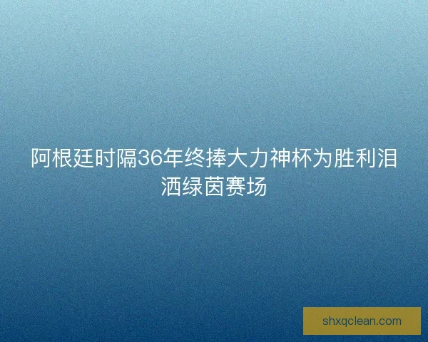 阿根廷时隔36年终捧大力神杯为胜利泪洒绿茵赛场
