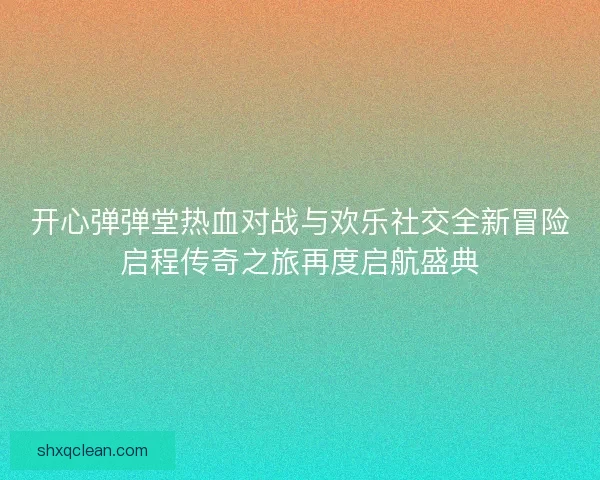 开心弹弹堂热血对战与欢乐社交全新冒险启程传奇之旅再度启航盛典