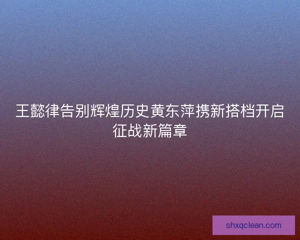 王懿律告别辉煌历史黄东萍携新搭档开启征战新篇章 王懿律告别辉煌历史黄东萍携新搭档开启征战新篇章