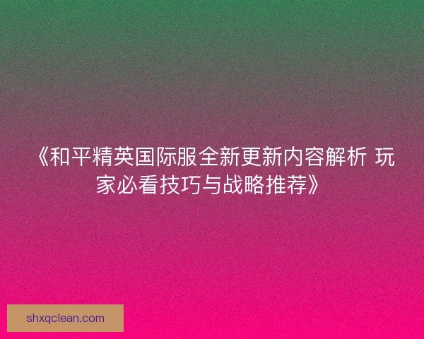 《和平精英国际服全新更新内容解析 玩家必看技巧与战略推荐》