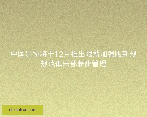 中国足协将于12月推出限薪加强版新规规范俱乐部薪酬管理