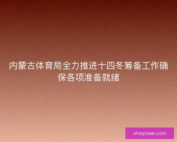 内蒙古体育局全力推进十四冬筹备工作确保各项准备就绪