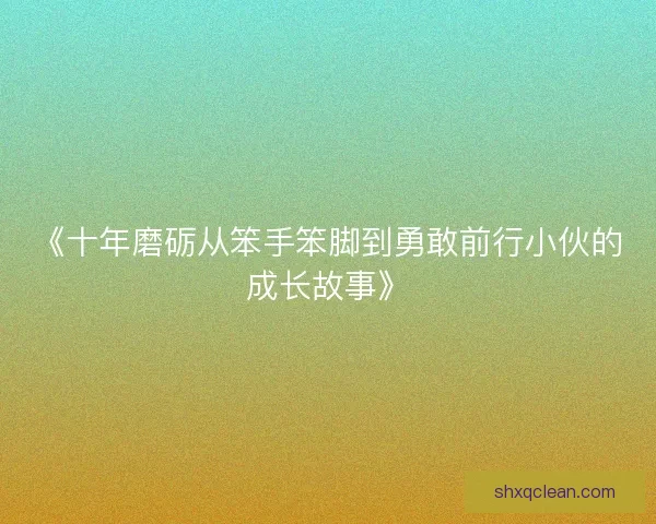 《十年磨砺从笨手笨脚到勇敢前行小伙的成长故事》 《十年磨砺从笨手笨脚到勇敢前行小伙的成长故事》