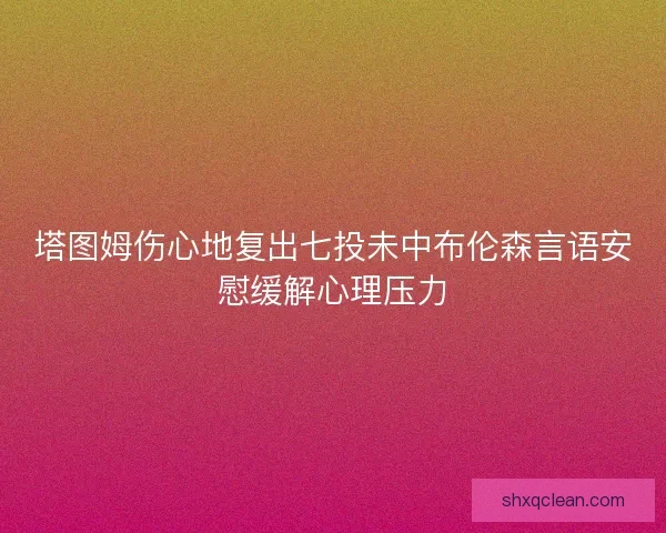 塔图姆伤心地复出七投未中布伦森言语安慰缓解心理压力